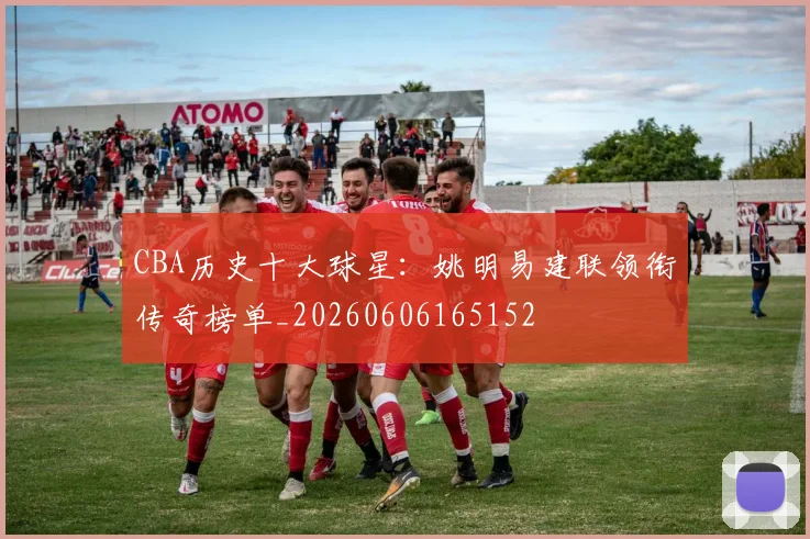 CBA历史十大球星:姚明易建联领衔传奇榜单_20260606165152