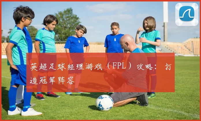 英超足球经理游戏(FPL)攻略:打造冠军阵容