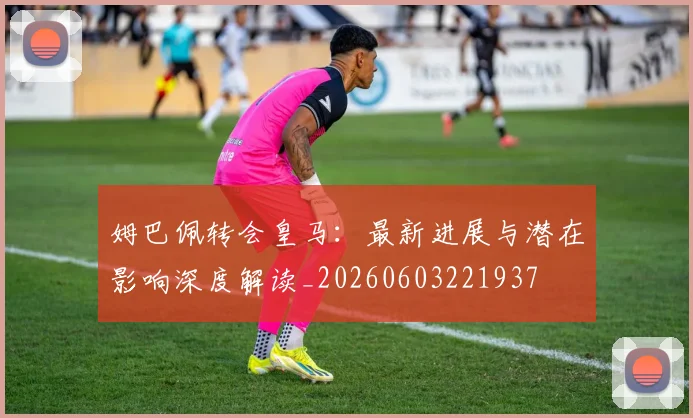 姆巴佩转会皇马:最新进展与潜在影响深度解读_20260603221937
