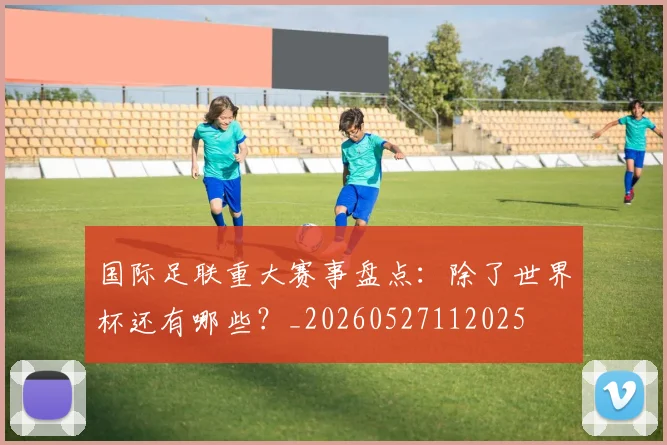 国际足联重大赛事盘点:除了世界杯还有哪些?_20260527112025
