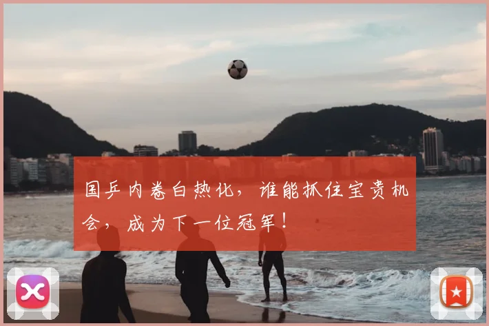 国乒内卷白热化,谁能抓住宝贵机会,成为下一位冠军!