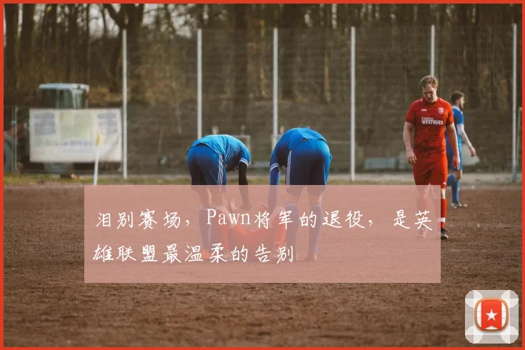 泪别赛场，Pawn将军的退役，是英雄联盟最温柔的告别