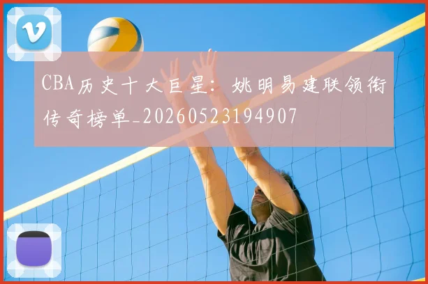 CBA历史十大巨星：姚明易建联领衔传奇榜单_20260523194907