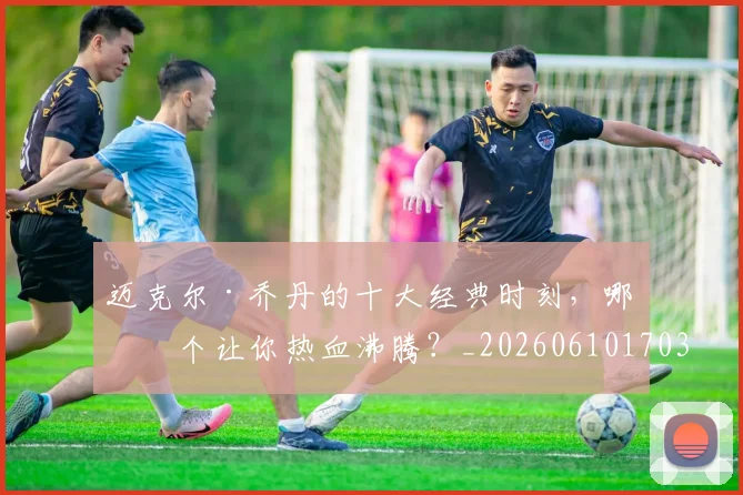 迈克尔·乔丹的十大经典时刻，哪一个让你热血沸腾？_20260610170358