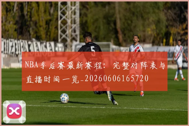 NBA季后赛最新赛程:完整对阵表与直播时间一览_20260606165720