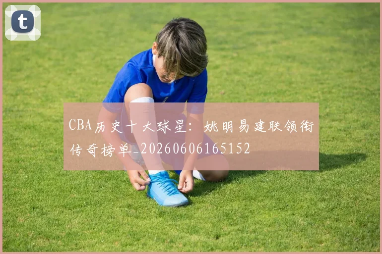 CBA历史十大球星:姚明易建联领衔传奇榜单_20260606165152