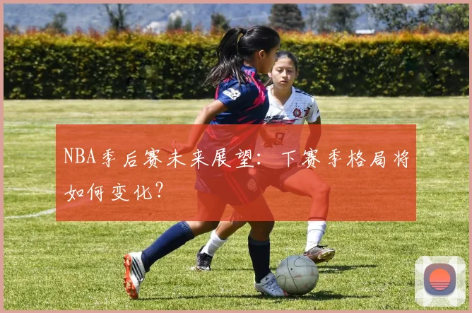 NBA季后赛未来展望：下赛季格局将如何变化？
