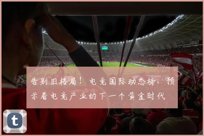 告别旧格局!电竞国际动态榜,预示着电竞产业的下一个黄金时代