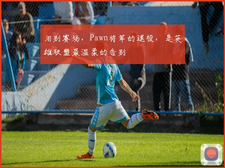 泪别赛场,Pawn将军的退役,是英雄联盟最温柔的告别