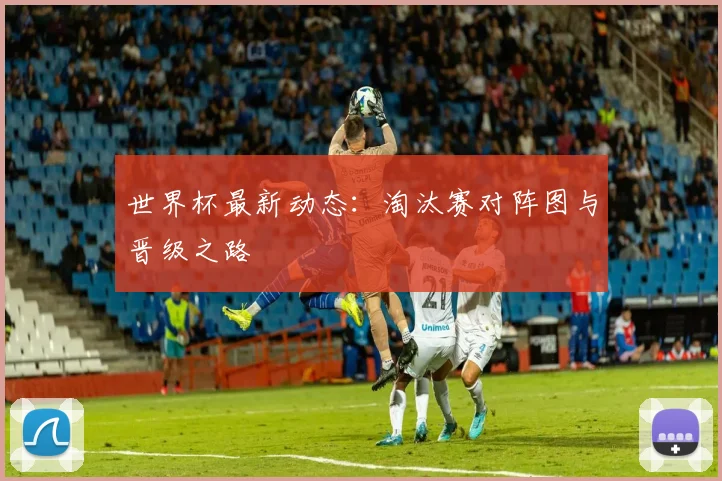 世界杯最新动态：淘汰赛对阵图与晋级之路