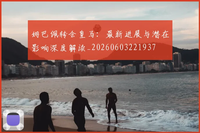 姆巴佩转会皇马:最新进展与潜在影响深度解读_20260603221937