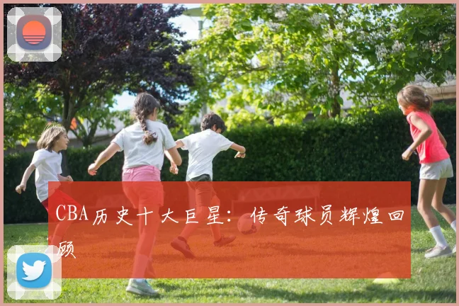 CBA历史十大巨星：传奇球员辉煌回顾