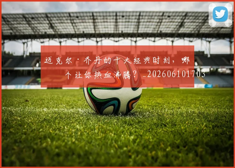迈克尔·乔丹的十大经典时刻,哪一个让你热血沸腾?_20260610170358