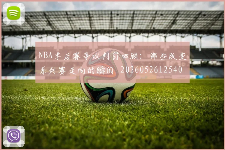 NBA季后赛争议判罚回顾:那些改变系列赛走向的瞬间_20260526125403