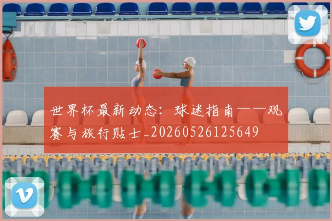 世界杯最新动态:球迷指南——观赛与旅行贴士_20260526125649