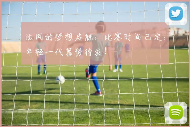 法网的梦想启航,比赛时间已定,年轻一代蓄势待发!